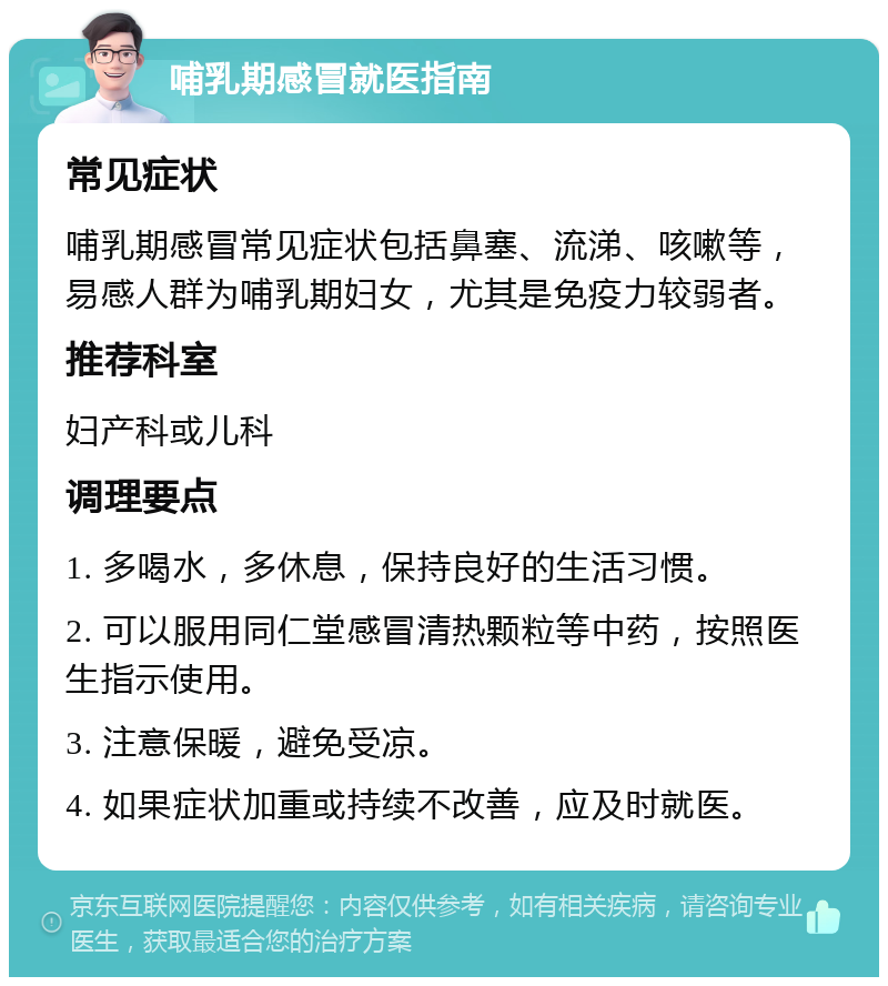 哺乳期感冒就医指南 常见症状 哺乳期感冒常见症状包括鼻塞、流涕、咳嗽等，易感人群为哺乳期妇女，尤其是免疫力较弱者。 推荐科室 妇产科或儿科 调理要点 1. 多喝水，多休息，保持良好的生活习惯。 2. 可以服用同仁堂感冒清热颗粒等中药，按照医生指示使用。 3. 注意保暖，避免受凉。 4. 如果症状加重或持续不改善，应及时就医。