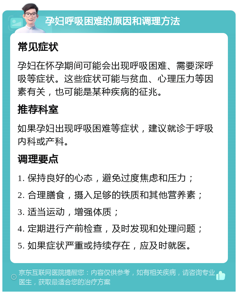 孕妇呼吸困难的原因和调理方法 常见症状 孕妇在怀孕期间可能会出现呼吸困难、需要深呼吸等症状。这些症状可能与贫血、心理压力等因素有关，也可能是某种疾病的征兆。 推荐科室 如果孕妇出现呼吸困难等症状，建议就诊于呼吸内科或产科。 调理要点 1. 保持良好的心态，避免过度焦虑和压力； 2. 合理膳食，摄入足够的铁质和其他营养素； 3. 适当运动，增强体质； 4. 定期进行产前检查，及时发现和处理问题； 5. 如果症状严重或持续存在，应及时就医。