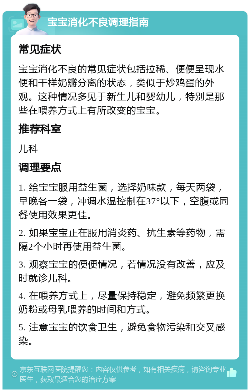 宝宝消化不良调理指南 常见症状 宝宝消化不良的常见症状包括拉稀、便便呈现水便和干样奶瓣分离的状态，类似于炒鸡蛋的外观。这种情况多见于新生儿和婴幼儿，特别是那些在喂养方式上有所改变的宝宝。 推荐科室 儿科 调理要点 1. 给宝宝服用益生菌，选择奶味款，每天两袋，早晚各一袋，冲调水温控制在37°以下，空腹或同餐使用效果更佳。 2. 如果宝宝正在服用消炎药、抗生素等药物，需隔2个小时再使用益生菌。 3. 观察宝宝的便便情况，若情况没有改善，应及时就诊儿科。 4. 在喂养方式上，尽量保持稳定，避免频繁更换奶粉或母乳喂养的时间和方式。 5. 注意宝宝的饮食卫生，避免食物污染和交叉感染。