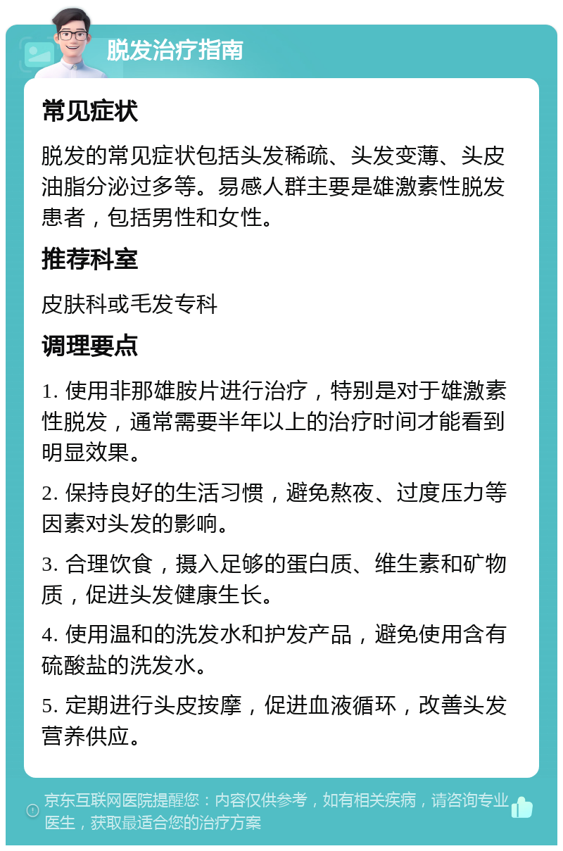 脱发治疗指南 常见症状 脱发的常见症状包括头发稀疏、头发变薄、头皮油脂分泌过多等。易感人群主要是雄激素性脱发患者，包括男性和女性。 推荐科室 皮肤科或毛发专科 调理要点 1. 使用非那雄胺片进行治疗，特别是对于雄激素性脱发，通常需要半年以上的治疗时间才能看到明显效果。 2. 保持良好的生活习惯，避免熬夜、过度压力等因素对头发的影响。 3. 合理饮食，摄入足够的蛋白质、维生素和矿物质，促进头发健康生长。 4. 使用温和的洗发水和护发产品，避免使用含有硫酸盐的洗发水。 5. 定期进行头皮按摩，促进血液循环，改善头发营养供应。