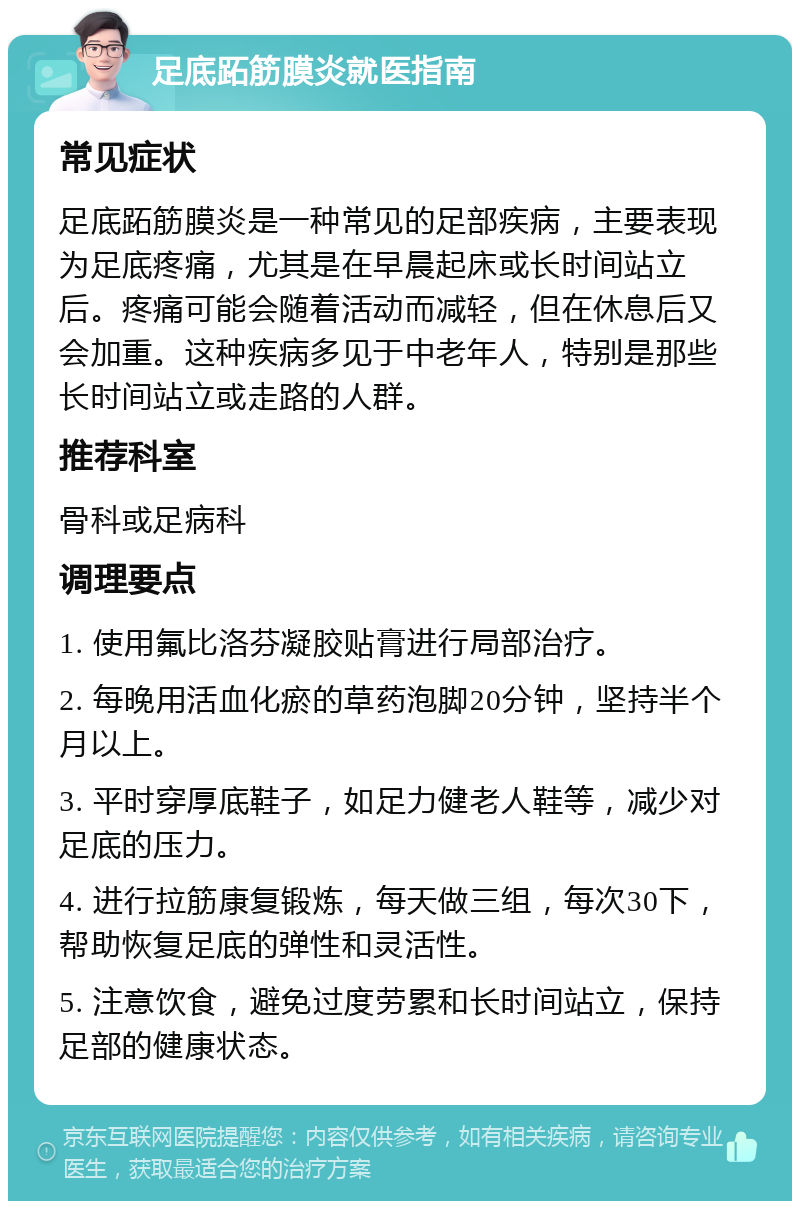 足底跖筋膜炎就医指南 常见症状 足底跖筋膜炎是一种常见的足部疾病，主要表现为足底疼痛，尤其是在早晨起床或长时间站立后。疼痛可能会随着活动而减轻，但在休息后又会加重。这种疾病多见于中老年人，特别是那些长时间站立或走路的人群。 推荐科室 骨科或足病科 调理要点 1. 使用氟比洛芬凝胶贴膏进行局部治疗。 2. 每晚用活血化瘀的草药泡脚20分钟，坚持半个月以上。 3. 平时穿厚底鞋子，如足力健老人鞋等，减少对足底的压力。 4. 进行拉筋康复锻炼，每天做三组，每次30下，帮助恢复足底的弹性和灵活性。 5. 注意饮食，避免过度劳累和长时间站立，保持足部的健康状态。