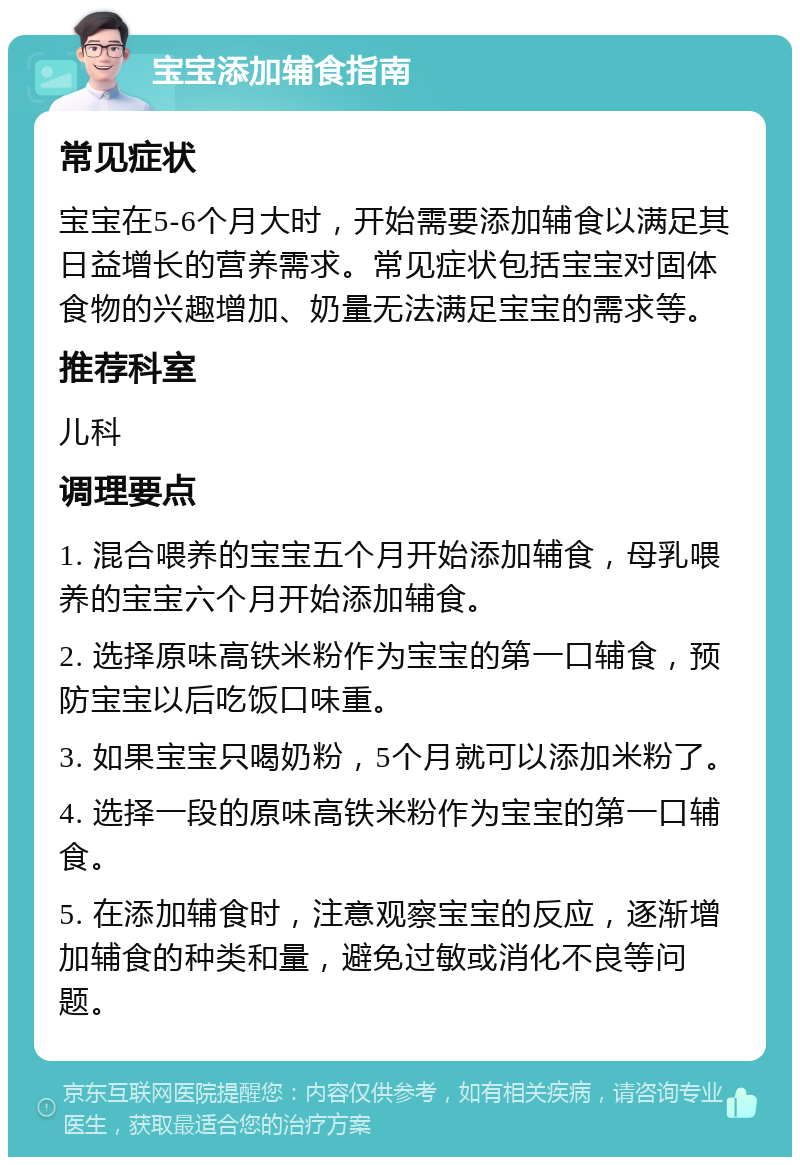 宝宝添加辅食指南 常见症状 宝宝在5-6个月大时，开始需要添加辅食以满足其日益增长的营养需求。常见症状包括宝宝对固体食物的兴趣增加、奶量无法满足宝宝的需求等。 推荐科室 儿科 调理要点 1. 混合喂养的宝宝五个月开始添加辅食，母乳喂养的宝宝六个月开始添加辅食。 2. 选择原味高铁米粉作为宝宝的第一口辅食，预防宝宝以后吃饭口味重。 3. 如果宝宝只喝奶粉，5个月就可以添加米粉了。 4. 选择一段的原味高铁米粉作为宝宝的第一口辅食。 5. 在添加辅食时，注意观察宝宝的反应，逐渐增加辅食的种类和量，避免过敏或消化不良等问题。