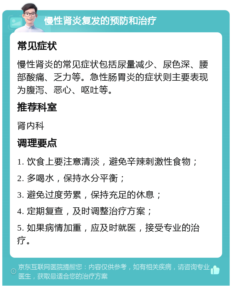 慢性肾炎复发的预防和治疗 常见症状 慢性肾炎的常见症状包括尿量减少、尿色深、腰部酸痛、乏力等。急性肠胃炎的症状则主要表现为腹泻、恶心、呕吐等。 推荐科室 肾内科 调理要点 1. 饮食上要注意清淡，避免辛辣刺激性食物； 2. 多喝水，保持水分平衡； 3. 避免过度劳累，保持充足的休息； 4. 定期复查，及时调整治疗方案； 5. 如果病情加重，应及时就医，接受专业的治疗。