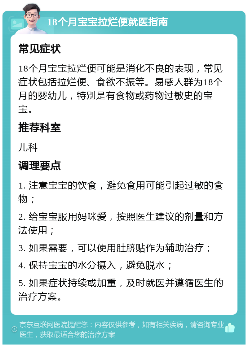 18个月宝宝拉烂便就医指南 常见症状 18个月宝宝拉烂便可能是消化不良的表现，常见症状包括拉烂便、食欲不振等。易感人群为18个月的婴幼儿，特别是有食物或药物过敏史的宝宝。 推荐科室 儿科 调理要点 1. 注意宝宝的饮食，避免食用可能引起过敏的食物； 2. 给宝宝服用妈咪爱，按照医生建议的剂量和方法使用； 3. 如果需要，可以使用肚脐贴作为辅助治疗； 4. 保持宝宝的水分摄入，避免脱水； 5. 如果症状持续或加重，及时就医并遵循医生的治疗方案。