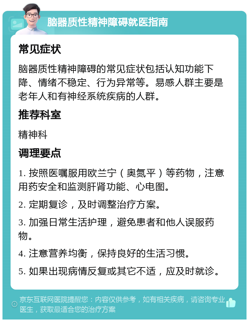 脑器质性精神障碍就医指南 常见症状 脑器质性精神障碍的常见症状包括认知功能下降、情绪不稳定、行为异常等。易感人群主要是老年人和有神经系统疾病的人群。 推荐科室 精神科 调理要点 1. 按照医嘱服用欧兰宁（奥氮平）等药物，注意用药安全和监测肝肾功能、心电图。 2. 定期复诊，及时调整治疗方案。 3. 加强日常生活护理，避免患者和他人误服药物。 4. 注意营养均衡，保持良好的生活习惯。 5. 如果出现病情反复或其它不适，应及时就诊。