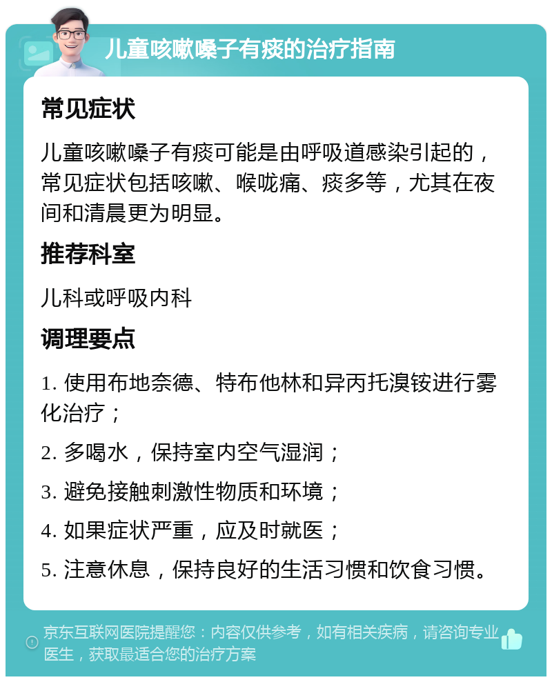 儿童咳嗽嗓子有痰的治疗指南 常见症状 儿童咳嗽嗓子有痰可能是由呼吸道感染引起的，常见症状包括咳嗽、喉咙痛、痰多等，尤其在夜间和清晨更为明显。 推荐科室 儿科或呼吸内科 调理要点 1. 使用布地奈德、特布他林和异丙托溴铵进行雾化治疗； 2. 多喝水，保持室内空气湿润； 3. 避免接触刺激性物质和环境； 4. 如果症状严重，应及时就医； 5. 注意休息，保持良好的生活习惯和饮食习惯。