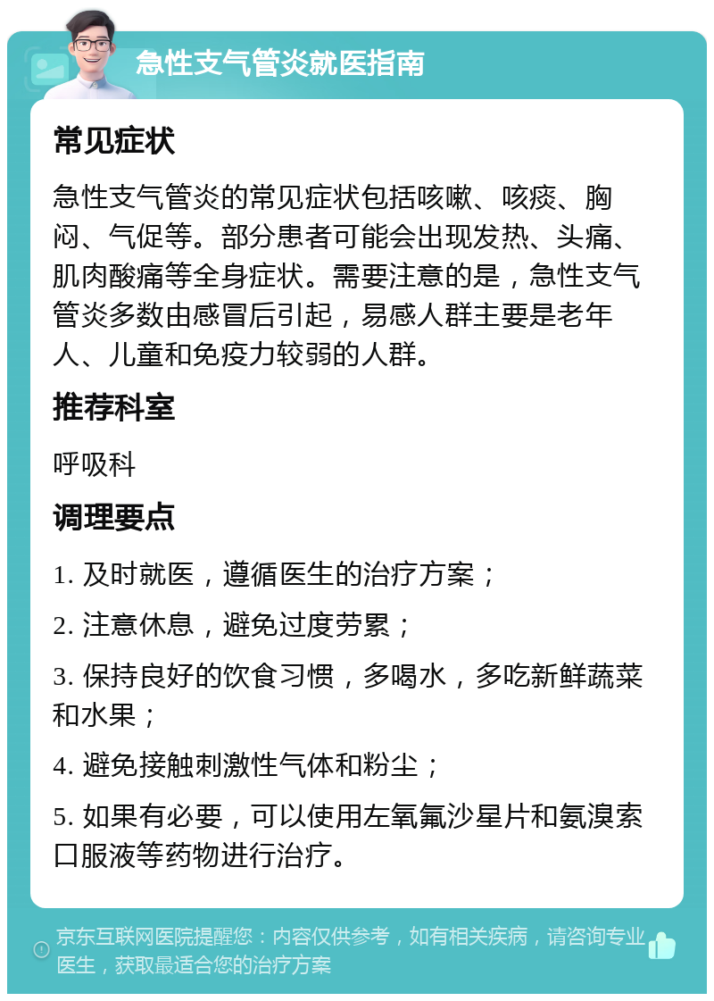 急性支气管炎就医指南 常见症状 急性支气管炎的常见症状包括咳嗽、咳痰、胸闷、气促等。部分患者可能会出现发热、头痛、肌肉酸痛等全身症状。需要注意的是，急性支气管炎多数由感冒后引起，易感人群主要是老年人、儿童和免疫力较弱的人群。 推荐科室 呼吸科 调理要点 1. 及时就医，遵循医生的治疗方案； 2. 注意休息，避免过度劳累； 3. 保持良好的饮食习惯，多喝水，多吃新鲜蔬菜和水果； 4. 避免接触刺激性气体和粉尘； 5. 如果有必要，可以使用左氧氟沙星片和氨溴索口服液等药物进行治疗。