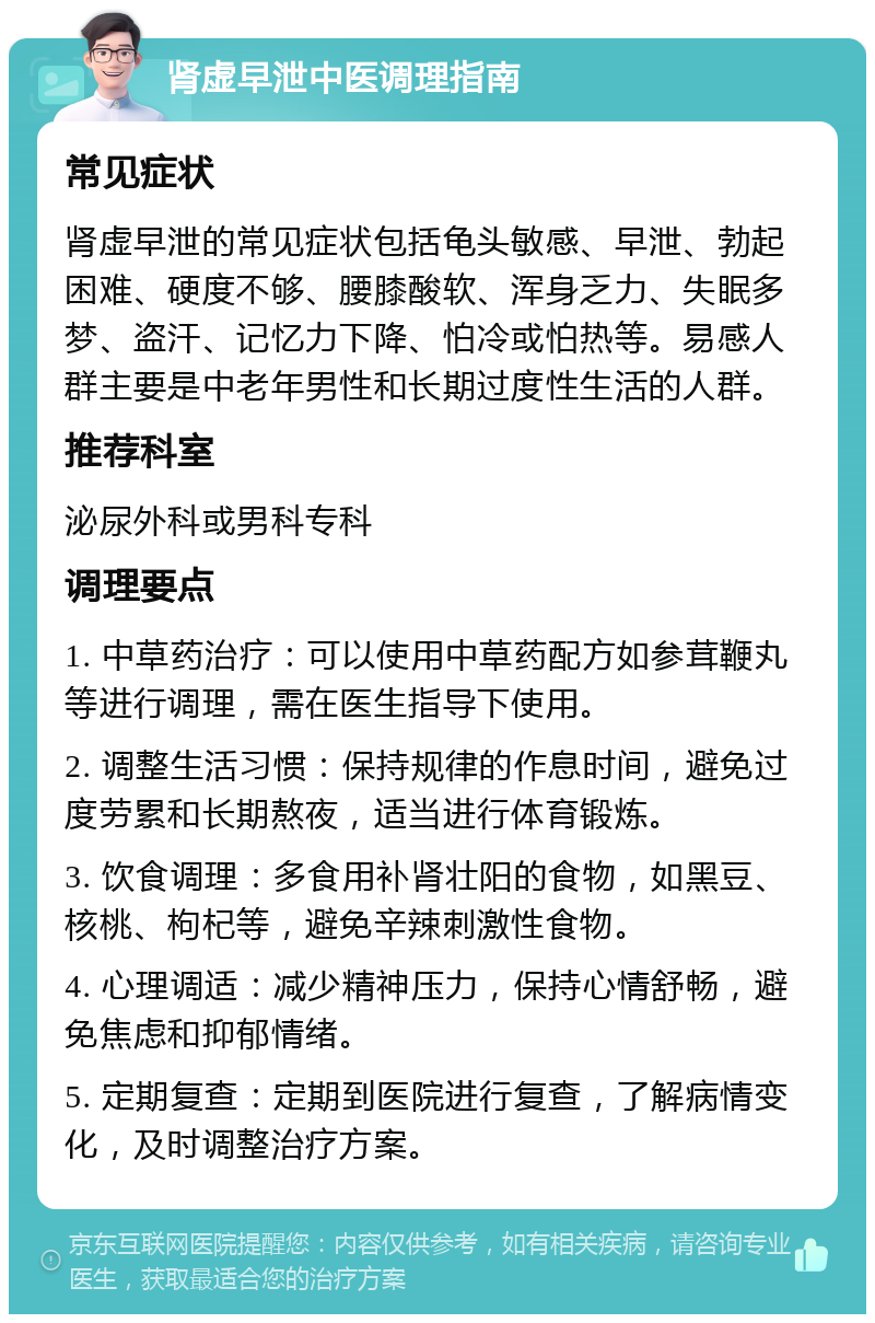 肾虚早泄中医调理指南 常见症状 肾虚早泄的常见症状包括龟头敏感、早泄、勃起困难、硬度不够、腰膝酸软、浑身乏力、失眠多梦、盗汗、记忆力下降、怕冷或怕热等。易感人群主要是中老年男性和长期过度性生活的人群。 推荐科室 泌尿外科或男科专科 调理要点 1. 中草药治疗：可以使用中草药配方如参茸鞭丸等进行调理，需在医生指导下使用。 2. 调整生活习惯：保持规律的作息时间，避免过度劳累和长期熬夜，适当进行体育锻炼。 3. 饮食调理：多食用补肾壮阳的食物，如黑豆、核桃、枸杞等，避免辛辣刺激性食物。 4. 心理调适：减少精神压力，保持心情舒畅，避免焦虑和抑郁情绪。 5. 定期复查：定期到医院进行复查，了解病情变化，及时调整治疗方案。