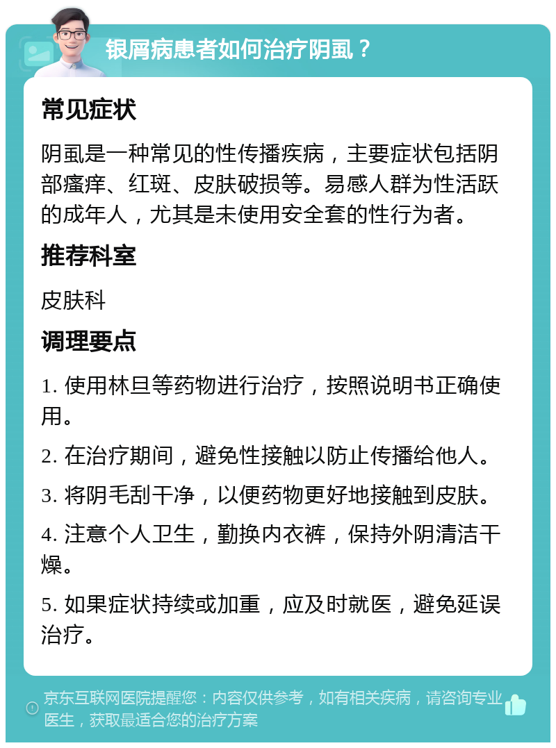 银屑病患者如何治疗阴虱？ 常见症状 阴虱是一种常见的性传播疾病，主要症状包括阴部瘙痒、红斑、皮肤破损等。易感人群为性活跃的成年人，尤其是未使用安全套的性行为者。 推荐科室 皮肤科 调理要点 1. 使用林旦等药物进行治疗，按照说明书正确使用。 2. 在治疗期间，避免性接触以防止传播给他人。 3. 将阴毛刮干净，以便药物更好地接触到皮肤。 4. 注意个人卫生，勤换内衣裤，保持外阴清洁干燥。 5. 如果症状持续或加重，应及时就医，避免延误治疗。