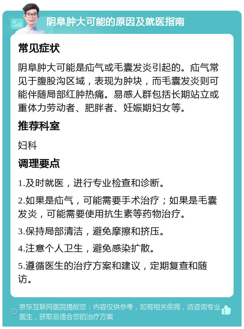 阴阜肿大可能的原因及就医指南 常见症状 阴阜肿大可能是疝气或毛囊发炎引起的。疝气常见于腹股沟区域，表现为肿块，而毛囊发炎则可能伴随局部红肿热痛。易感人群包括长期站立或重体力劳动者、肥胖者、妊娠期妇女等。 推荐科室 妇科 调理要点 1.及时就医，进行专业检查和诊断。 2.如果是疝气，可能需要手术治疗；如果是毛囊发炎，可能需要使用抗生素等药物治疗。 3.保持局部清洁，避免摩擦和挤压。 4.注意个人卫生，避免感染扩散。 5.遵循医生的治疗方案和建议，定期复查和随访。