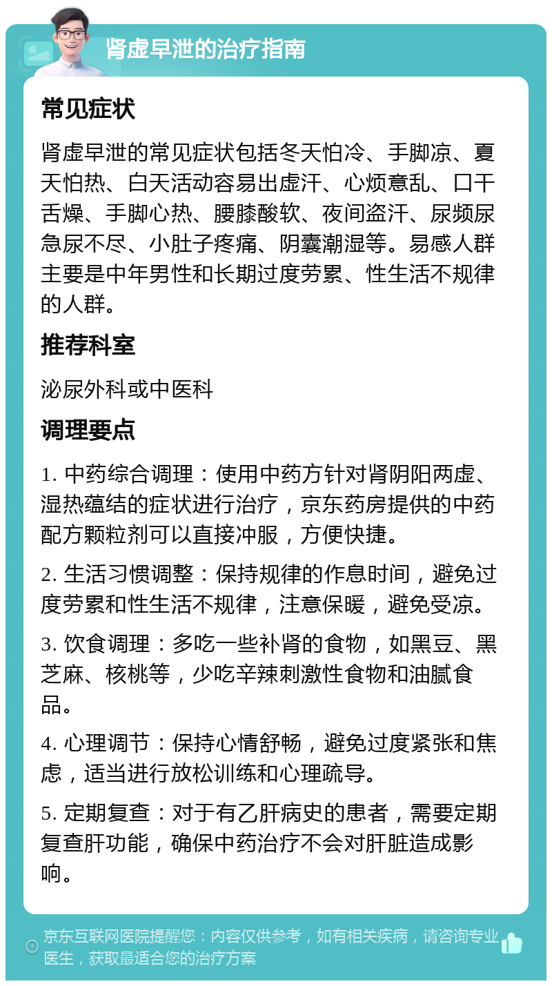 肾虚早泄的治疗指南 常见症状 肾虚早泄的常见症状包括冬天怕冷、手脚凉、夏天怕热、白天活动容易出虚汗、心烦意乱、口干舌燥、手脚心热、腰膝酸软、夜间盗汗、尿频尿急尿不尽、小肚子疼痛、阴囊潮湿等。易感人群主要是中年男性和长期过度劳累、性生活不规律的人群。 推荐科室 泌尿外科或中医科 调理要点 1. 中药综合调理：使用中药方针对肾阴阳两虚、湿热蕴结的症状进行治疗，京东药房提供的中药配方颗粒剂可以直接冲服，方便快捷。 2. 生活习惯调整：保持规律的作息时间，避免过度劳累和性生活不规律，注意保暖，避免受凉。 3. 饮食调理：多吃一些补肾的食物，如黑豆、黑芝麻、核桃等，少吃辛辣刺激性食物和油腻食品。 4. 心理调节：保持心情舒畅，避免过度紧张和焦虑，适当进行放松训练和心理疏导。 5. 定期复查：对于有乙肝病史的患者，需要定期复查肝功能，确保中药治疗不会对肝脏造成影响。