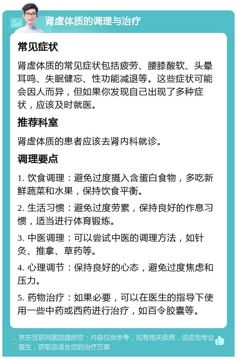 肾虚体质的调理与治疗 常见症状 肾虚体质的常见症状包括疲劳、腰膝酸软、头晕耳鸣、失眠健忘、性功能减退等。这些症状可能会因人而异，但如果你发现自己出现了多种症状，应该及时就医。 推荐科室 肾虚体质的患者应该去肾内科就诊。 调理要点 1. 饮食调理：避免过度摄入含蛋白食物，多吃新鲜蔬菜和水果，保持饮食平衡。 2. 生活习惯：避免过度劳累，保持良好的作息习惯，适当进行体育锻炼。 3. 中医调理：可以尝试中医的调理方法，如针灸、推拿、草药等。 4. 心理调节：保持良好的心态，避免过度焦虑和压力。 5. 药物治疗：如果必要，可以在医生的指导下使用一些中药或西药进行治疗，如百令胶囊等。