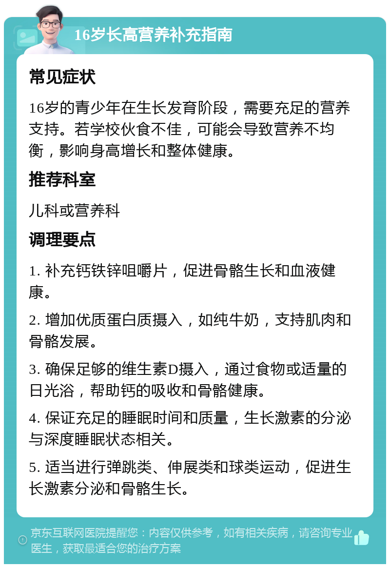 16岁长高营养补充指南 常见症状 16岁的青少年在生长发育阶段，需要充足的营养支持。若学校伙食不佳，可能会导致营养不均衡，影响身高增长和整体健康。 推荐科室 儿科或营养科 调理要点 1. 补充钙铁锌咀嚼片，促进骨骼生长和血液健康。 2. 增加优质蛋白质摄入，如纯牛奶，支持肌肉和骨骼发展。 3. 确保足够的维生素D摄入，通过食物或适量的日光浴，帮助钙的吸收和骨骼健康。 4. 保证充足的睡眠时间和质量，生长激素的分泌与深度睡眠状态相关。 5. 适当进行弹跳类、伸展类和球类运动，促进生长激素分泌和骨骼生长。