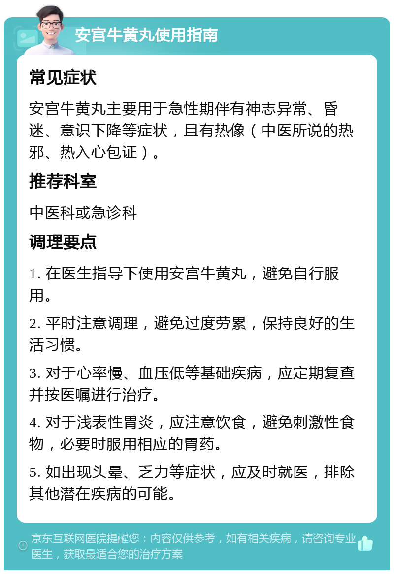 安宫牛黄丸使用指南 常见症状 安宫牛黄丸主要用于急性期伴有神志异常、昏迷、意识下降等症状，且有热像（中医所说的热邪、热入心包证）。 推荐科室 中医科或急诊科 调理要点 1. 在医生指导下使用安宫牛黄丸，避免自行服用。 2. 平时注意调理，避免过度劳累，保持良好的生活习惯。 3. 对于心率慢、血压低等基础疾病，应定期复查并按医嘱进行治疗。 4. 对于浅表性胃炎，应注意饮食，避免刺激性食物，必要时服用相应的胃药。 5. 如出现头晕、乏力等症状，应及时就医，排除其他潜在疾病的可能。