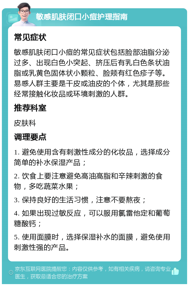 敏感肌肤闭口小痘护理指南 常见症状 敏感肌肤闭口小痘的常见症状包括脸部油脂分泌过多、出现白色小突起、挤压后有乳白色条状油脂或乳黄色固体状小颗粒、脸颊有红色疹子等。易感人群主要是干皮或油皮的个体，尤其是那些经常接触化妆品或环境刺激的人群。 推荐科室 皮肤科 调理要点 1. 避免使用含有刺激性成分的化妆品，选择成分简单的补水保湿产品； 2. 饮食上要注意避免高油高脂和辛辣刺激的食物，多吃蔬菜水果； 3. 保持良好的生活习惯，注意不要熬夜； 4. 如果出现过敏反应，可以服用氯雷他定和葡萄糖酸钙； 5. 使用面膜时，选择保湿补水的面膜，避免使用刺激性强的产品。