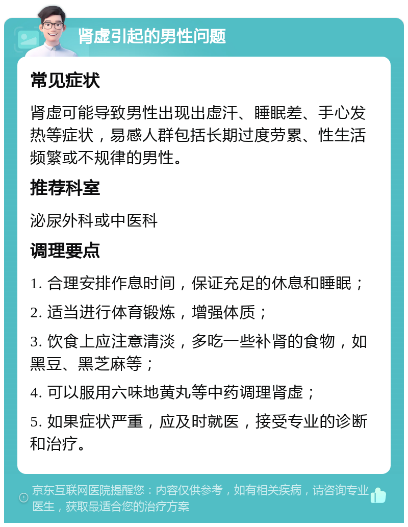 肾虚引起的男性问题 常见症状 肾虚可能导致男性出现出虚汗、睡眠差、手心发热等症状，易感人群包括长期过度劳累、性生活频繁或不规律的男性。 推荐科室 泌尿外科或中医科 调理要点 1. 合理安排作息时间，保证充足的休息和睡眠； 2. 适当进行体育锻炼，增强体质； 3. 饮食上应注意清淡，多吃一些补肾的食物，如黑豆、黑芝麻等； 4. 可以服用六味地黄丸等中药调理肾虚； 5. 如果症状严重，应及时就医，接受专业的诊断和治疗。