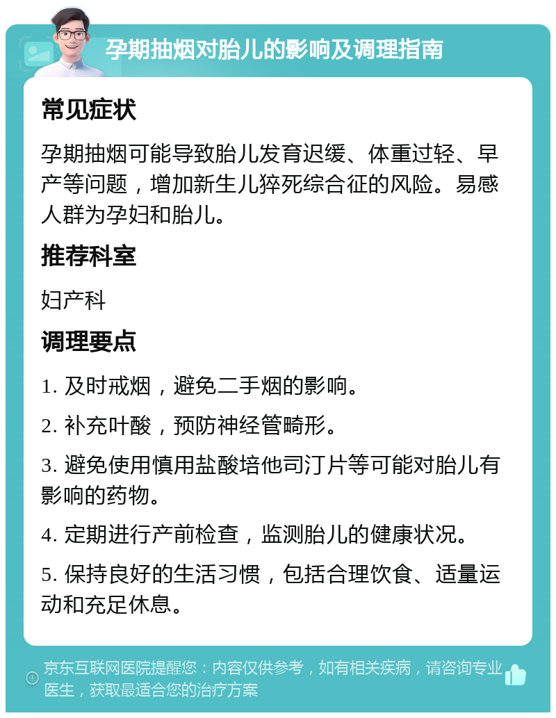 孕期抽烟对胎儿的影响及调理指南 常见症状 孕期抽烟可能导致胎儿发育迟缓、体重过轻、早产等问题，增加新生儿猝死综合征的风险。易感人群为孕妇和胎儿。 推荐科室 妇产科 调理要点 1. 及时戒烟，避免二手烟的影响。 2. 补充叶酸，预防神经管畸形。 3. 避免使用慎用盐酸培他司汀片等可能对胎儿有影响的药物。 4. 定期进行产前检查，监测胎儿的健康状况。 5. 保持良好的生活习惯，包括合理饮食、适量运动和充足休息。