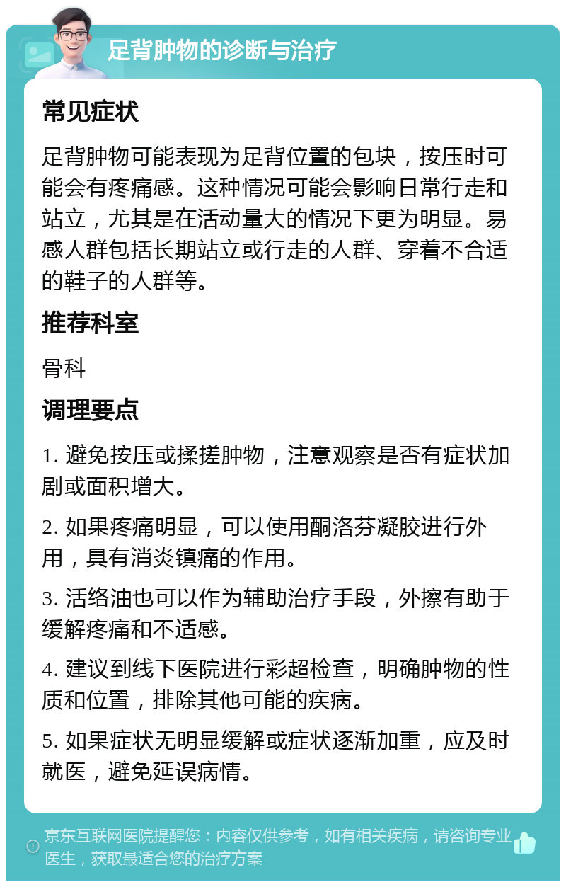 足背肿物的诊断与治疗 常见症状 足背肿物可能表现为足背位置的包块，按压时可能会有疼痛感。这种情况可能会影响日常行走和站立，尤其是在活动量大的情况下更为明显。易感人群包括长期站立或行走的人群、穿着不合适的鞋子的人群等。 推荐科室 骨科 调理要点 1. 避免按压或揉搓肿物，注意观察是否有症状加剧或面积增大。 2. 如果疼痛明显，可以使用酮洛芬凝胶进行外用，具有消炎镇痛的作用。 3. 活络油也可以作为辅助治疗手段，外擦有助于缓解疼痛和不适感。 4. 建议到线下医院进行彩超检查，明确肿物的性质和位置，排除其他可能的疾病。 5. 如果症状无明显缓解或症状逐渐加重，应及时就医，避免延误病情。