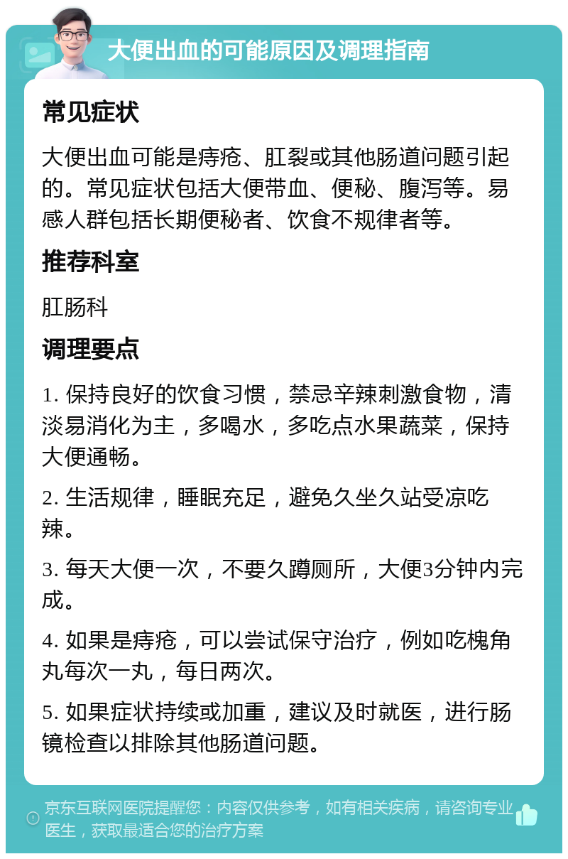 大便出血的可能原因及调理指南 常见症状 大便出血可能是痔疮、肛裂或其他肠道问题引起的。常见症状包括大便带血、便秘、腹泻等。易感人群包括长期便秘者、饮食不规律者等。 推荐科室 肛肠科 调理要点 1. 保持良好的饮食习惯，禁忌辛辣刺激食物，清淡易消化为主，多喝水，多吃点水果蔬菜，保持大便通畅。 2. 生活规律，睡眠充足，避免久坐久站受凉吃辣。 3. 每天大便一次，不要久蹲厕所，大便3分钟内完成。 4. 如果是痔疮，可以尝试保守治疗，例如吃槐角丸每次一丸，每日两次。 5. 如果症状持续或加重，建议及时就医，进行肠镜检查以排除其他肠道问题。