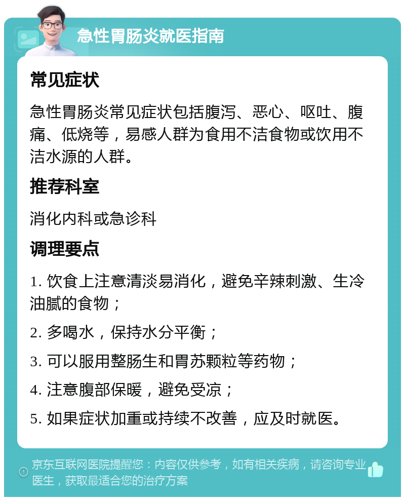 急性胃肠炎就医指南 常见症状 急性胃肠炎常见症状包括腹泻、恶心、呕吐、腹痛、低烧等，易感人群为食用不洁食物或饮用不洁水源的人群。 推荐科室 消化内科或急诊科 调理要点 1. 饮食上注意清淡易消化，避免辛辣刺激、生冷油腻的食物； 2. 多喝水，保持水分平衡； 3. 可以服用整肠生和胃苏颗粒等药物； 4. 注意腹部保暖，避免受凉； 5. 如果症状加重或持续不改善，应及时就医。