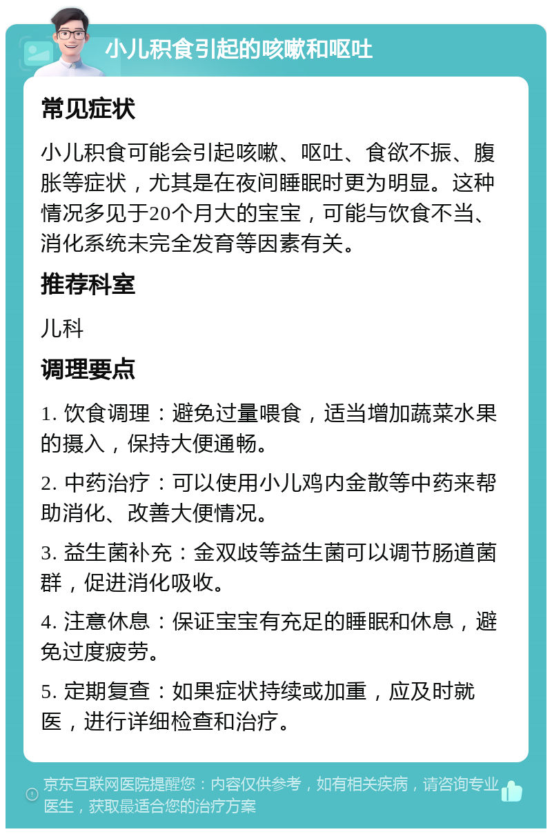 小儿积食引起的咳嗽和呕吐 常见症状 小儿积食可能会引起咳嗽、呕吐、食欲不振、腹胀等症状，尤其是在夜间睡眠时更为明显。这种情况多见于20个月大的宝宝，可能与饮食不当、消化系统未完全发育等因素有关。 推荐科室 儿科 调理要点 1. 饮食调理：避免过量喂食，适当增加蔬菜水果的摄入，保持大便通畅。 2. 中药治疗：可以使用小儿鸡内金散等中药来帮助消化、改善大便情况。 3. 益生菌补充：金双歧等益生菌可以调节肠道菌群，促进消化吸收。 4. 注意休息：保证宝宝有充足的睡眠和休息，避免过度疲劳。 5. 定期复查：如果症状持续或加重，应及时就医，进行详细检查和治疗。