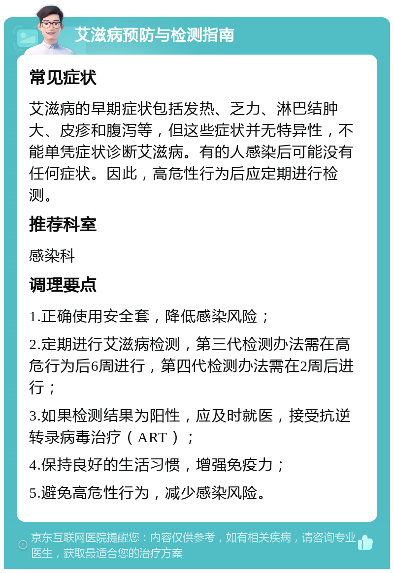 艾滋病预防与检测指南 常见症状 艾滋病的早期症状包括发热、乏力、淋巴结肿大、皮疹和腹泻等，但这些症状并无特异性，不能单凭症状诊断艾滋病。有的人感染后可能没有任何症状。因此，高危性行为后应定期进行检测。 推荐科室 感染科 调理要点 1.正确使用安全套，降低感染风险； 2.定期进行艾滋病检测，第三代检测办法需在高危行为后6周进行，第四代检测办法需在2周后进行； 3.如果检测结果为阳性，应及时就医，接受抗逆转录病毒治疗（ART）； 4.保持良好的生活习惯，增强免疫力； 5.避免高危性行为，减少感染风险。