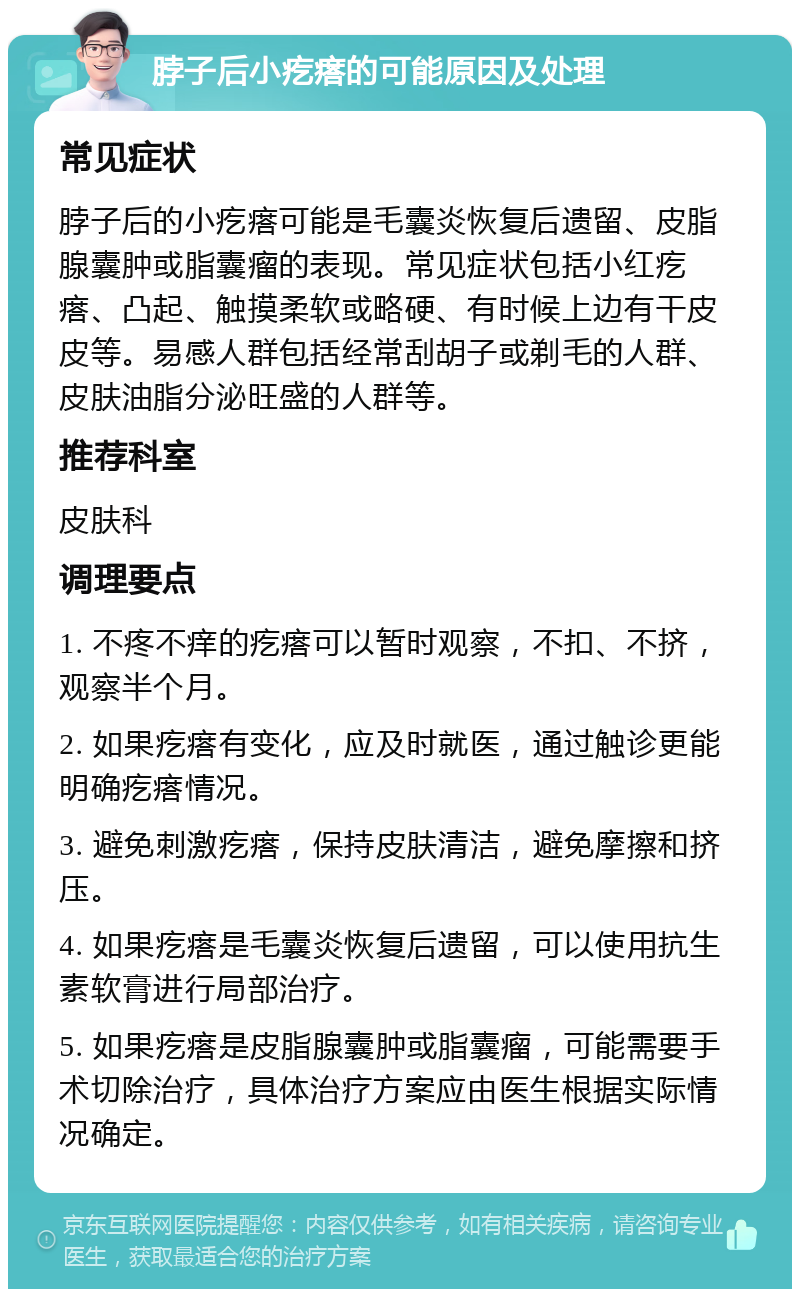 脖子后小疙瘩的可能原因及处理 常见症状 脖子后的小疙瘩可能是毛囊炎恢复后遗留、皮脂腺囊肿或脂囊瘤的表现。常见症状包括小红疙瘩、凸起、触摸柔软或略硬、有时候上边有干皮皮等。易感人群包括经常刮胡子或剃毛的人群、皮肤油脂分泌旺盛的人群等。 推荐科室 皮肤科 调理要点 1. 不疼不痒的疙瘩可以暂时观察，不扣、不挤，观察半个月。 2. 如果疙瘩有变化，应及时就医，通过触诊更能明确疙瘩情况。 3. 避免刺激疙瘩，保持皮肤清洁，避免摩擦和挤压。 4. 如果疙瘩是毛囊炎恢复后遗留，可以使用抗生素软膏进行局部治疗。 5. 如果疙瘩是皮脂腺囊肿或脂囊瘤，可能需要手术切除治疗，具体治疗方案应由医生根据实际情况确定。