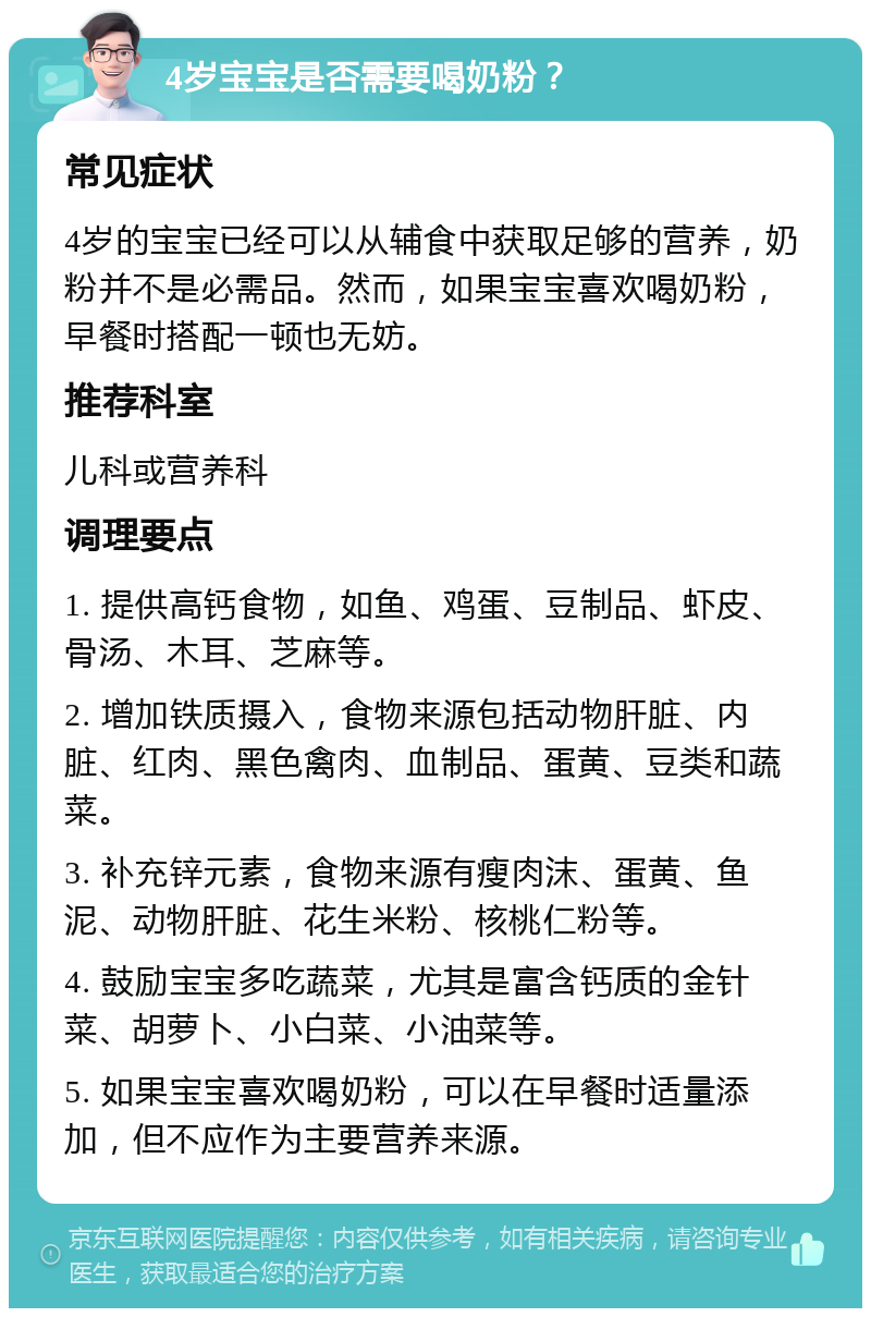 4岁宝宝是否需要喝奶粉？ 常见症状 4岁的宝宝已经可以从辅食中获取足够的营养，奶粉并不是必需品。然而，如果宝宝喜欢喝奶粉，早餐时搭配一顿也无妨。 推荐科室 儿科或营养科 调理要点 1. 提供高钙食物，如鱼、鸡蛋、豆制品、虾皮、骨汤、木耳、芝麻等。 2. 增加铁质摄入，食物来源包括动物肝脏、内脏、红肉、黑色禽肉、血制品、蛋黄、豆类和蔬菜。 3. 补充锌元素，食物来源有瘦肉沫、蛋黄、鱼泥、动物肝脏、花生米粉、核桃仁粉等。 4. 鼓励宝宝多吃蔬菜，尤其是富含钙质的金针菜、胡萝卜、小白菜、小油菜等。 5. 如果宝宝喜欢喝奶粉，可以在早餐时适量添加，但不应作为主要营养来源。