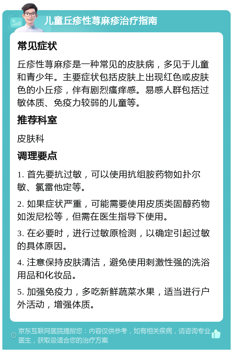 儿童丘疹性荨麻疹治疗指南 常见症状 丘疹性荨麻疹是一种常见的皮肤病，多见于儿童和青少年。主要症状包括皮肤上出现红色或皮肤色的小丘疹，伴有剧烈瘙痒感。易感人群包括过敏体质、免疫力较弱的儿童等。 推荐科室 皮肤科 调理要点 1. 首先要抗过敏，可以使用抗组胺药物如扑尔敏、氯雷他定等。 2. 如果症状严重，可能需要使用皮质类固醇药物如泼尼松等，但需在医生指导下使用。 3. 在必要时，进行过敏原检测，以确定引起过敏的具体原因。 4. 注意保持皮肤清洁，避免使用刺激性强的洗浴用品和化妆品。 5. 加强免疫力，多吃新鲜蔬菜水果，适当进行户外活动，增强体质。