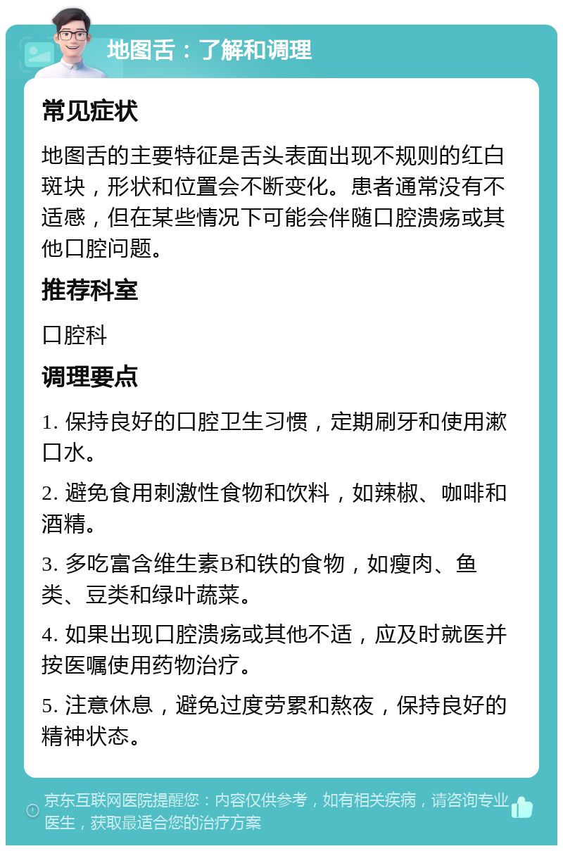 地图舌：了解和调理 常见症状 地图舌的主要特征是舌头表面出现不规则的红白斑块，形状和位置会不断变化。患者通常没有不适感，但在某些情况下可能会伴随口腔溃疡或其他口腔问题。 推荐科室 口腔科 调理要点 1. 保持良好的口腔卫生习惯，定期刷牙和使用漱口水。 2. 避免食用刺激性食物和饮料，如辣椒、咖啡和酒精。 3. 多吃富含维生素B和铁的食物，如瘦肉、鱼类、豆类和绿叶蔬菜。 4. 如果出现口腔溃疡或其他不适，应及时就医并按医嘱使用药物治疗。 5. 注意休息，避免过度劳累和熬夜，保持良好的精神状态。