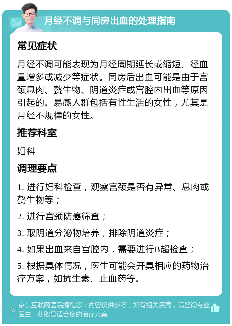 月经不调与同房出血的处理指南 常见症状 月经不调可能表现为月经周期延长或缩短、经血量增多或减少等症状。同房后出血可能是由于宫颈息肉、赘生物、阴道炎症或宫腔内出血等原因引起的。易感人群包括有性生活的女性，尤其是月经不规律的女性。 推荐科室 妇科 调理要点 1. 进行妇科检查，观察宫颈是否有异常、息肉或赘生物等； 2. 进行宫颈防癌筛查； 3. 取阴道分泌物培养，排除阴道炎症； 4. 如果出血来自宫腔内，需要进行B超检查； 5. 根据具体情况，医生可能会开具相应的药物治疗方案，如抗生素、止血药等。