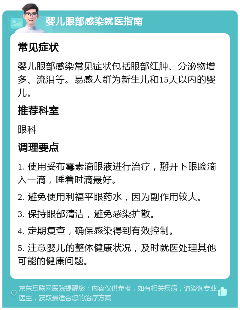 婴儿眼部感染就医指南 常见症状 婴儿眼部感染常见症状包括眼部红肿、分泌物增多、流泪等。易感人群为新生儿和15天以内的婴儿。 推荐科室 眼科 调理要点 1. 使用妥布霉素滴眼液进行治疗，掰开下眼睑滴入一滴，睡着时滴最好。 2. 避免使用利福平眼药水，因为副作用较大。 3. 保持眼部清洁，避免感染扩散。 4. 定期复查，确保感染得到有效控制。 5. 注意婴儿的整体健康状况，及时就医处理其他可能的健康问题。