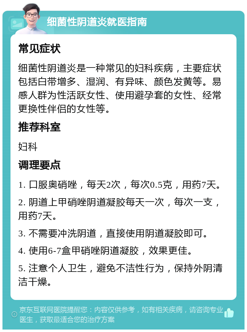 细菌性阴道炎就医指南 常见症状 细菌性阴道炎是一种常见的妇科疾病，主要症状包括白带增多、湿润、有异味、颜色发黄等。易感人群为性活跃女性、使用避孕套的女性、经常更换性伴侣的女性等。 推荐科室 妇科 调理要点 1. 口服奥硝唑，每天2次，每次0.5克，用药7天。 2. 阴道上甲硝唑阴道凝胶每天一次，每次一支，用药7天。 3. 不需要冲洗阴道，直接使用阴道凝胶即可。 4. 使用6-7盒甲硝唑阴道凝胶，效果更佳。 5. 注意个人卫生，避免不洁性行为，保持外阴清洁干燥。