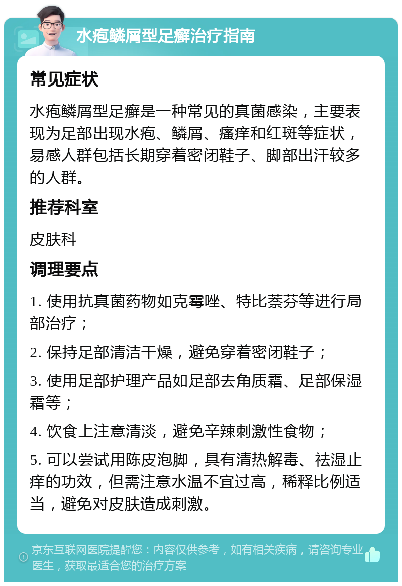 水疱鳞屑型足癣治疗指南 常见症状 水疱鳞屑型足癣是一种常见的真菌感染，主要表现为足部出现水疱、鳞屑、瘙痒和红斑等症状，易感人群包括长期穿着密闭鞋子、脚部出汗较多的人群。 推荐科室 皮肤科 调理要点 1. 使用抗真菌药物如克霉唑、特比萘芬等进行局部治疗； 2. 保持足部清洁干燥，避免穿着密闭鞋子； 3. 使用足部护理产品如足部去角质霜、足部保湿霜等； 4. 饮食上注意清淡，避免辛辣刺激性食物； 5. 可以尝试用陈皮泡脚，具有清热解毒、祛湿止痒的功效，但需注意水温不宜过高，稀释比例适当，避免对皮肤造成刺激。