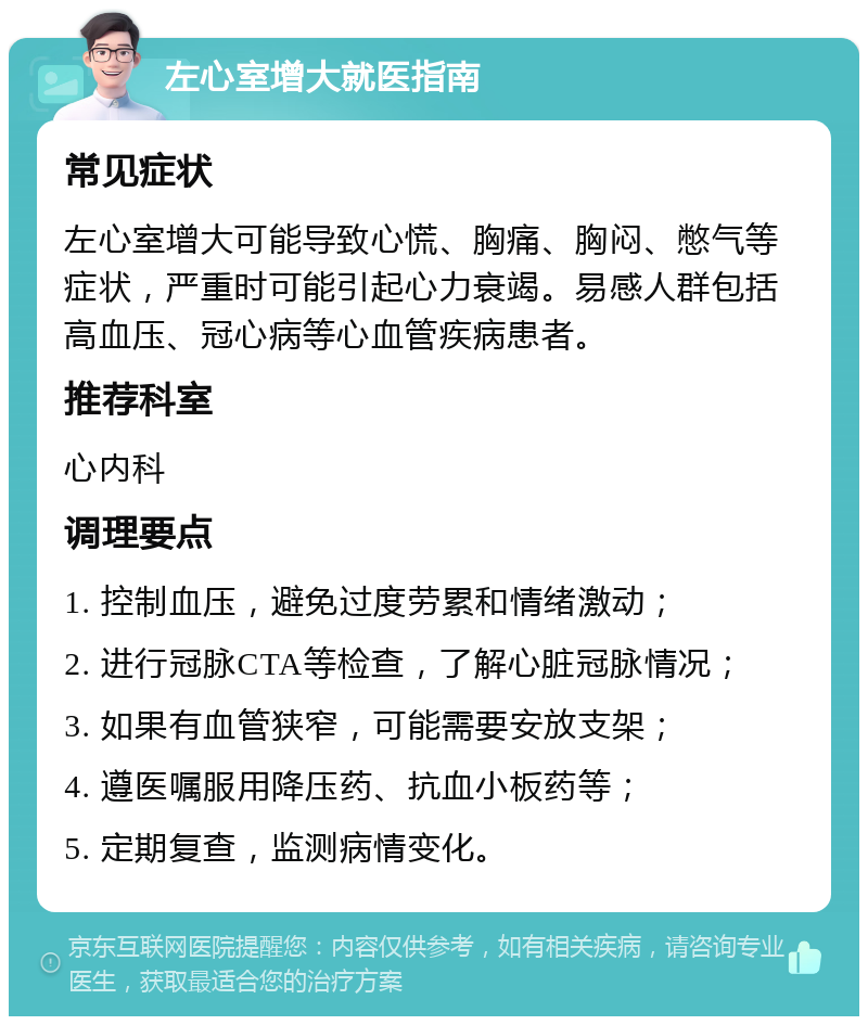 左心室增大就医指南 常见症状 左心室增大可能导致心慌、胸痛、胸闷、憋气等症状，严重时可能引起心力衰竭。易感人群包括高血压、冠心病等心血管疾病患者。 推荐科室 心内科 调理要点 1. 控制血压，避免过度劳累和情绪激动； 2. 进行冠脉CTA等检查，了解心脏冠脉情况； 3. 如果有血管狭窄，可能需要安放支架； 4. 遵医嘱服用降压药、抗血小板药等； 5. 定期复查，监测病情变化。