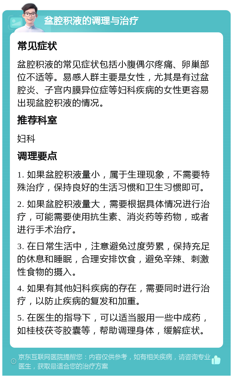 盆腔积液的调理与治疗 常见症状 盆腔积液的常见症状包括小腹偶尔疼痛、卵巢部位不适等。易感人群主要是女性，尤其是有过盆腔炎、子宫内膜异位症等妇科疾病的女性更容易出现盆腔积液的情况。 推荐科室 妇科 调理要点 1. 如果盆腔积液量小，属于生理现象，不需要特殊治疗，保持良好的生活习惯和卫生习惯即可。 2. 如果盆腔积液量大，需要根据具体情况进行治疗，可能需要使用抗生素、消炎药等药物，或者进行手术治疗。 3. 在日常生活中，注意避免过度劳累，保持充足的休息和睡眠，合理安排饮食，避免辛辣、刺激性食物的摄入。 4. 如果有其他妇科疾病的存在，需要同时进行治疗，以防止疾病的复发和加重。 5. 在医生的指导下，可以适当服用一些中成药，如桂枝茯苓胶囊等，帮助调理身体，缓解症状。