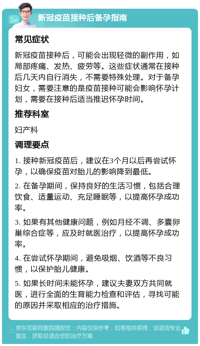 新冠疫苗接种后备孕指南 常见症状 新冠疫苗接种后，可能会出现轻微的副作用，如局部疼痛、发热、疲劳等。这些症状通常在接种后几天内自行消失，不需要特殊处理。对于备孕妇女，需要注意的是疫苗接种可能会影响怀孕计划，需要在接种后适当推迟怀孕时间。 推荐科室 妇产科 调理要点 1. 接种新冠疫苗后，建议在3个月以后再尝试怀孕，以确保疫苗对胎儿的影响降到最低。 2. 在备孕期间，保持良好的生活习惯，包括合理饮食、适量运动、充足睡眠等，以提高怀孕成功率。 3. 如果有其他健康问题，例如月经不调、多囊卵巢综合症等，应及时就医治疗，以提高怀孕成功率。 4. 在尝试怀孕期间，避免吸烟、饮酒等不良习惯，以保护胎儿健康。 5. 如果长时间未能怀孕，建议夫妻双方共同就医，进行全面的生育能力检查和评估，寻找可能的原因并采取相应的治疗措施。