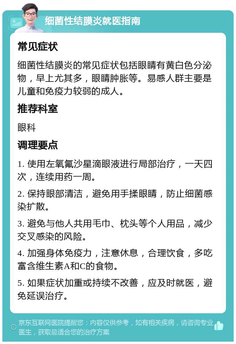 细菌性结膜炎就医指南 常见症状 细菌性结膜炎的常见症状包括眼睛有黄白色分泌物，早上尤其多，眼睛肿胀等。易感人群主要是儿童和免疫力较弱的成人。 推荐科室 眼科 调理要点 1. 使用左氧氟沙星滴眼液进行局部治疗，一天四次，连续用药一周。 2. 保持眼部清洁，避免用手揉眼睛，防止细菌感染扩散。 3. 避免与他人共用毛巾、枕头等个人用品，减少交叉感染的风险。 4. 加强身体免疫力，注意休息，合理饮食，多吃富含维生素A和C的食物。 5. 如果症状加重或持续不改善，应及时就医，避免延误治疗。