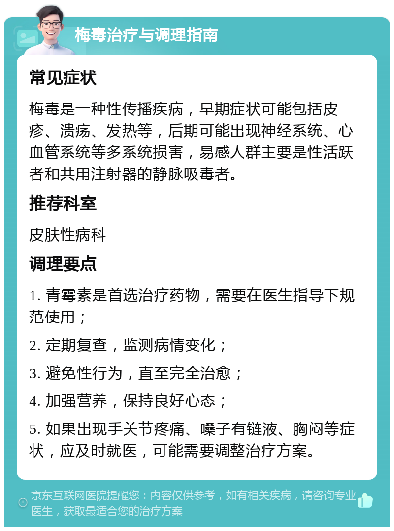 梅毒治疗与调理指南 常见症状 梅毒是一种性传播疾病，早期症状可能包括皮疹、溃疡、发热等，后期可能出现神经系统、心血管系统等多系统损害，易感人群主要是性活跃者和共用注射器的静脉吸毒者。 推荐科室 皮肤性病科 调理要点 1. 青霉素是首选治疗药物，需要在医生指导下规范使用； 2. 定期复查，监测病情变化； 3. 避免性行为，直至完全治愈； 4. 加强营养，保持良好心态； 5. 如果出现手关节疼痛、嗓子有链液、胸闷等症状，应及时就医，可能需要调整治疗方案。