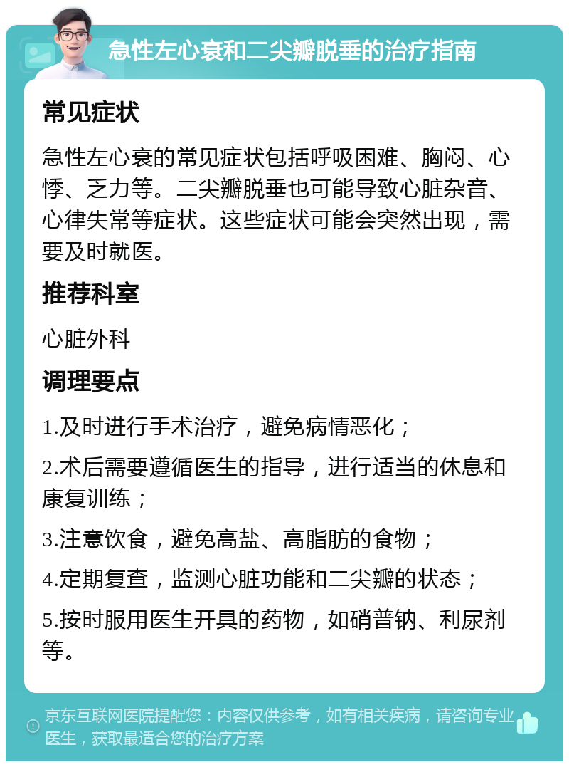 急性左心衰和二尖瓣脱垂的治疗指南 常见症状 急性左心衰的常见症状包括呼吸困难、胸闷、心悸、乏力等。二尖瓣脱垂也可能导致心脏杂音、心律失常等症状。这些症状可能会突然出现，需要及时就医。 推荐科室 心脏外科 调理要点 1.及时进行手术治疗，避免病情恶化； 2.术后需要遵循医生的指导，进行适当的休息和康复训练； 3.注意饮食，避免高盐、高脂肪的食物； 4.定期复查，监测心脏功能和二尖瓣的状态； 5.按时服用医生开具的药物，如硝普钠、利尿剂等。