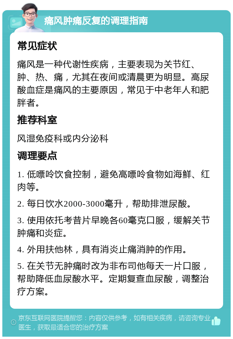 痛风肿痛反复的调理指南 常见症状 痛风是一种代谢性疾病，主要表现为关节红、肿、热、痛，尤其在夜间或清晨更为明显。高尿酸血症是痛风的主要原因，常见于中老年人和肥胖者。 推荐科室 风湿免疫科或内分泌科 调理要点 1. 低嘌呤饮食控制，避免高嘌呤食物如海鲜、红肉等。 2. 每日饮水2000-3000毫升，帮助排泄尿酸。 3. 使用依托考昔片早晚各60毫克口服，缓解关节肿痛和炎症。 4. 外用扶他林，具有消炎止痛消肿的作用。 5. 在关节无肿痛时改为非布司他每天一片口服，帮助降低血尿酸水平。定期复查血尿酸，调整治疗方案。