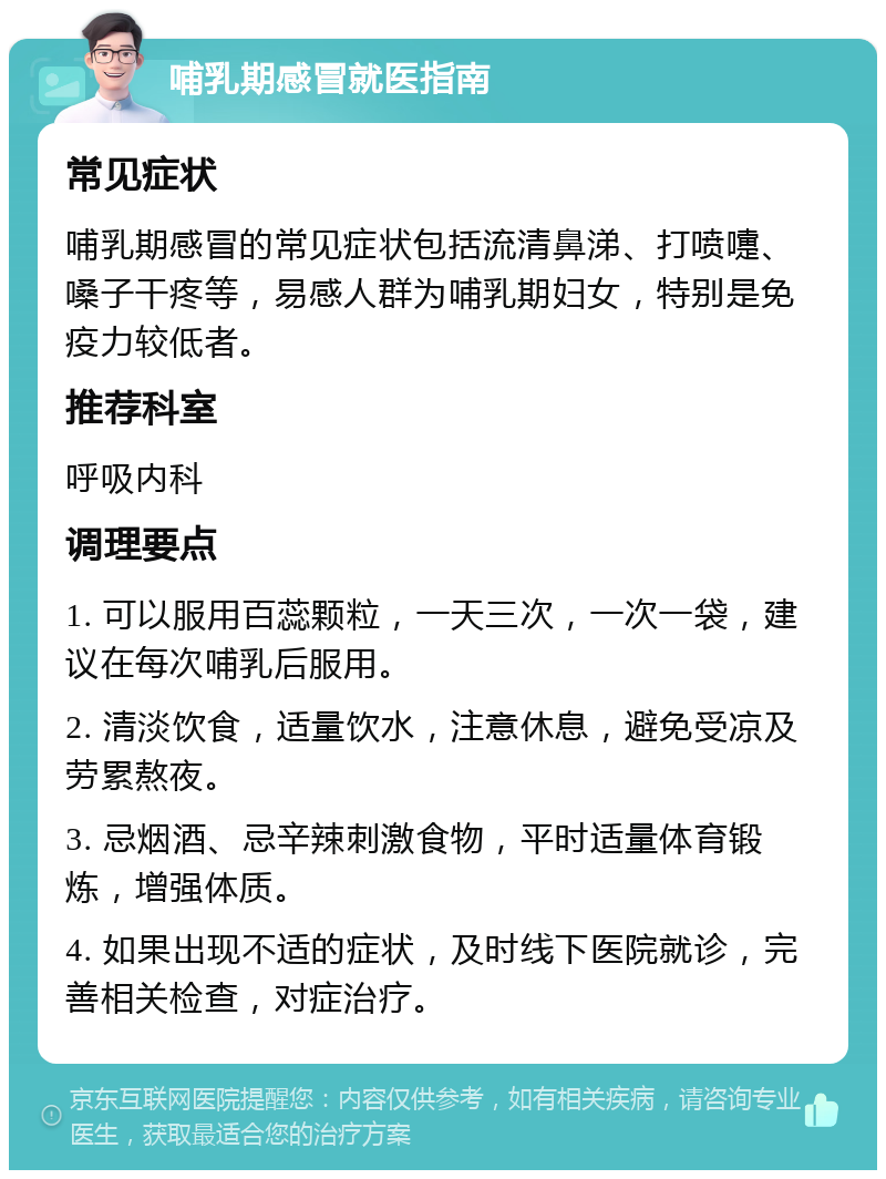 哺乳期感冒就医指南 常见症状 哺乳期感冒的常见症状包括流清鼻涕、打喷嚏、嗓子干疼等，易感人群为哺乳期妇女，特别是免疫力较低者。 推荐科室 呼吸内科 调理要点 1. 可以服用百蕊颗粒，一天三次，一次一袋，建议在每次哺乳后服用。 2. 清淡饮食，适量饮水，注意休息，避免受凉及劳累熬夜。 3. 忌烟酒、忌辛辣刺激食物，平时适量体育锻炼，增强体质。 4. 如果出现不适的症状，及时线下医院就诊，完善相关检查，对症治疗。