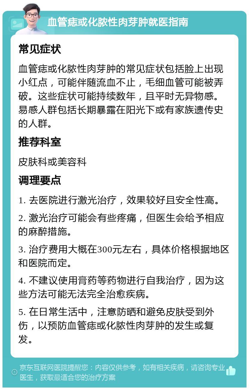 血管痣或化脓性肉芽肿就医指南 常见症状 血管痣或化脓性肉芽肿的常见症状包括脸上出现小红点，可能伴随流血不止，毛细血管可能被弄破。这些症状可能持续数年，且平时无异物感。易感人群包括长期暴露在阳光下或有家族遗传史的人群。 推荐科室 皮肤科或美容科 调理要点 1. 去医院进行激光治疗，效果较好且安全性高。 2. 激光治疗可能会有些疼痛，但医生会给予相应的麻醉措施。 3. 治疗费用大概在300元左右，具体价格根据地区和医院而定。 4. 不建议使用膏药等药物进行自我治疗，因为这些方法可能无法完全治愈疾病。 5. 在日常生活中，注意防晒和避免皮肤受到外伤，以预防血管痣或化脓性肉芽肿的发生或复发。