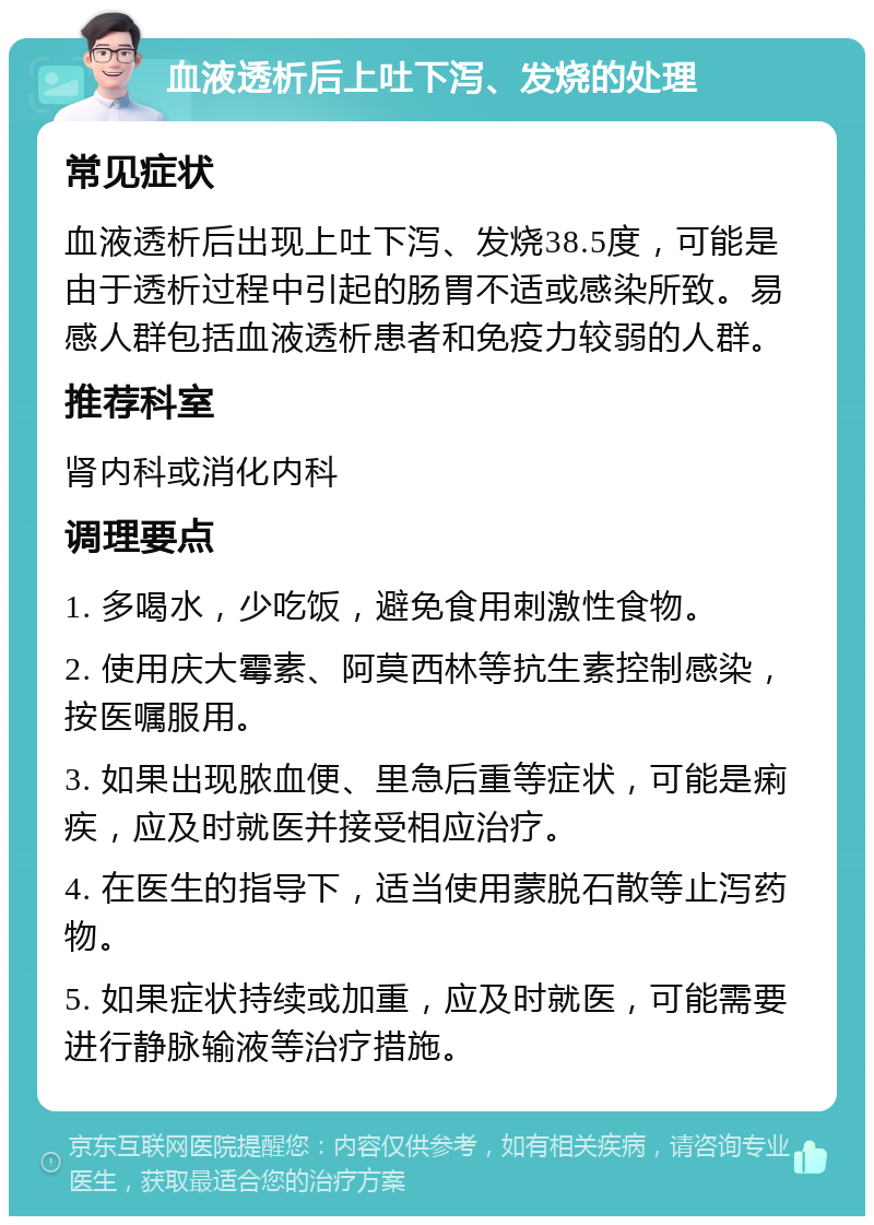 血液透析后上吐下泻、发烧的处理 常见症状 血液透析后出现上吐下泻、发烧38.5度，可能是由于透析过程中引起的肠胃不适或感染所致。易感人群包括血液透析患者和免疫力较弱的人群。 推荐科室 肾内科或消化内科 调理要点 1. 多喝水，少吃饭，避免食用刺激性食物。 2. 使用庆大霉素、阿莫西林等抗生素控制感染，按医嘱服用。 3. 如果出现脓血便、里急后重等症状，可能是痢疾，应及时就医并接受相应治疗。 4. 在医生的指导下，适当使用蒙脱石散等止泻药物。 5. 如果症状持续或加重，应及时就医，可能需要进行静脉输液等治疗措施。