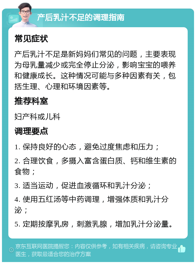 产后乳汁不足的调理指南 常见症状 产后乳汁不足是新妈妈们常见的问题，主要表现为母乳量减少或完全停止分泌，影响宝宝的喂养和健康成长。这种情况可能与多种因素有关，包括生理、心理和环境因素等。 推荐科室 妇产科或儿科 调理要点 1. 保持良好的心态，避免过度焦虑和压力； 2. 合理饮食，多摄入富含蛋白质、钙和维生素的食物； 3. 适当运动，促进血液循环和乳汁分泌； 4. 使用五红汤等中药调理，增强体质和乳汁分泌； 5. 定期按摩乳房，刺激乳腺，增加乳汁分泌量。