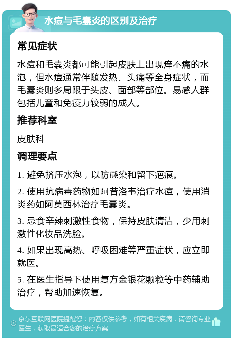 水痘与毛囊炎的区别及治疗 常见症状 水痘和毛囊炎都可能引起皮肤上出现痒不痛的水泡，但水痘通常伴随发热、头痛等全身症状，而毛囊炎则多局限于头皮、面部等部位。易感人群包括儿童和免疫力较弱的成人。 推荐科室 皮肤科 调理要点 1. 避免挤压水泡，以防感染和留下疤痕。 2. 使用抗病毒药物如阿昔洛韦治疗水痘，使用消炎药如阿莫西林治疗毛囊炎。 3. 忌食辛辣刺激性食物，保持皮肤清洁，少用刺激性化妆品洗脸。 4. 如果出现高热、呼吸困难等严重症状，应立即就医。 5. 在医生指导下使用复方金银花颗粒等中药辅助治疗，帮助加速恢复。