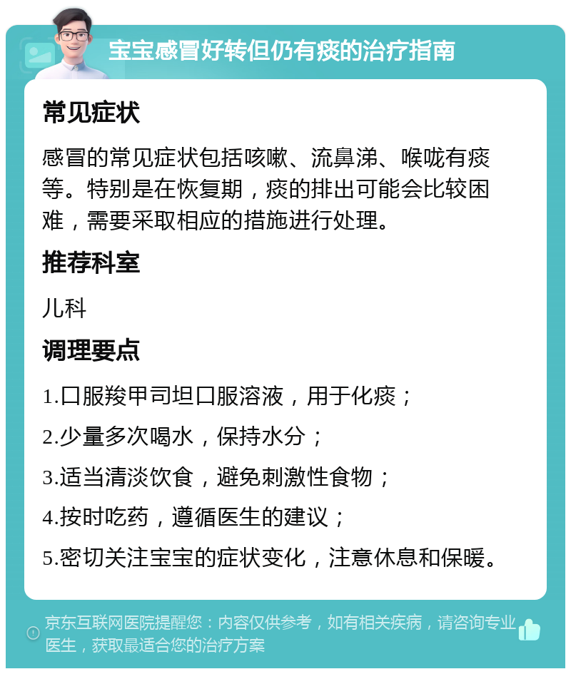 宝宝感冒好转但仍有痰的治疗指南 常见症状 感冒的常见症状包括咳嗽、流鼻涕、喉咙有痰等。特别是在恢复期，痰的排出可能会比较困难，需要采取相应的措施进行处理。 推荐科室 儿科 调理要点 1.口服羧甲司坦口服溶液，用于化痰； 2.少量多次喝水，保持水分； 3.适当清淡饮食，避免刺激性食物； 4.按时吃药，遵循医生的建议； 5.密切关注宝宝的症状变化，注意休息和保暖。