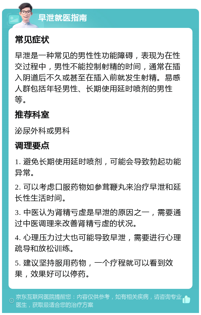 早泄就医指南 常见症状 早泄是一种常见的男性性功能障碍，表现为在性交过程中，男性不能控制射精的时间，通常在插入阴道后不久或甚至在插入前就发生射精。易感人群包括年轻男性、长期使用延时喷剂的男性等。 推荐科室 泌尿外科或男科 调理要点 1. 避免长期使用延时喷剂，可能会导致勃起功能异常。 2. 可以考虑口服药物如参茸鞭丸来治疗早泄和延长性生活时间。 3. 中医认为肾精亏虚是早泄的原因之一，需要通过中医调理来改善肾精亏虚的状况。 4. 心理压力过大也可能导致早泄，需要进行心理疏导和放松训练。 5. 建议坚持服用药物，一个疗程就可以看到效果，效果好可以停药。