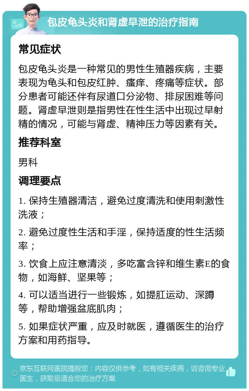 包皮龟头炎和肾虚早泄的治疗指南 常见症状 包皮龟头炎是一种常见的男性生殖器疾病，主要表现为龟头和包皮红肿、瘙痒、疼痛等症状。部分患者可能还伴有尿道口分泌物、排尿困难等问题。肾虚早泄则是指男性在性生活中出现过早射精的情况，可能与肾虚、精神压力等因素有关。 推荐科室 男科 调理要点 1. 保持生殖器清洁，避免过度清洗和使用刺激性洗液； 2. 避免过度性生活和手淫，保持适度的性生活频率； 3. 饮食上应注意清淡，多吃富含锌和维生素E的食物，如海鲜、坚果等； 4. 可以适当进行一些锻炼，如提肛运动、深蹲等，帮助增强盆底肌肉； 5. 如果症状严重，应及时就医，遵循医生的治疗方案和用药指导。