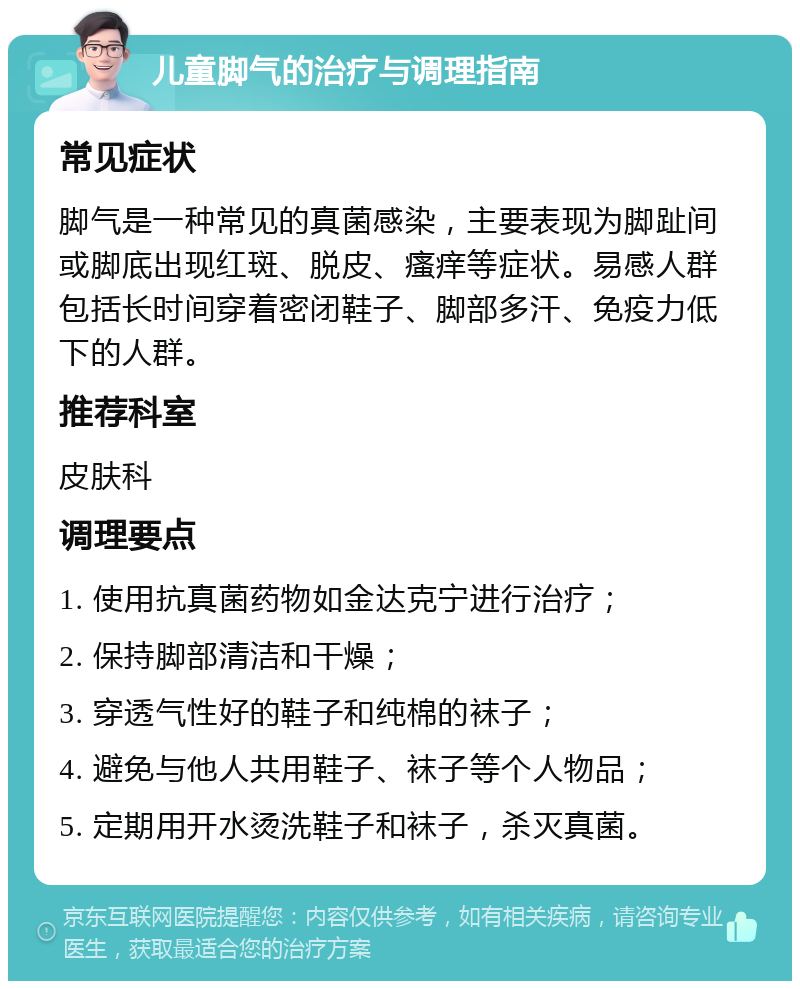 儿童脚气的治疗与调理指南 常见症状 脚气是一种常见的真菌感染，主要表现为脚趾间或脚底出现红斑、脱皮、瘙痒等症状。易感人群包括长时间穿着密闭鞋子、脚部多汗、免疫力低下的人群。 推荐科室 皮肤科 调理要点 1. 使用抗真菌药物如金达克宁进行治疗； 2. 保持脚部清洁和干燥； 3. 穿透气性好的鞋子和纯棉的袜子； 4. 避免与他人共用鞋子、袜子等个人物品； 5. 定期用开水烫洗鞋子和袜子，杀灭真菌。